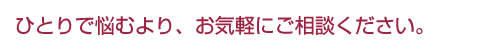 ひとりで悩むより、お気軽にご相談ください